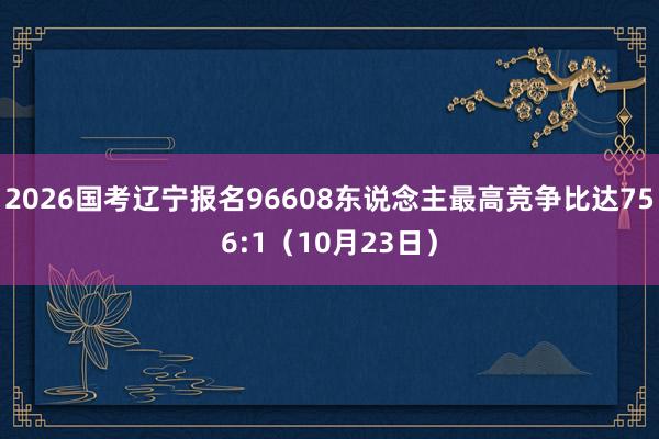 2026国考辽宁报名96608东说念主最高竞争比达756:1（10月23日）