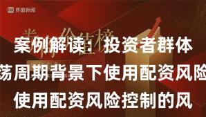 案例解读：投资者群体在宽幅震荡周期背景下使用配资风险控制的风