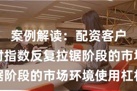案例解读：配资客户群体面对指数反复拉锯阶段的市场环境使用杠杆