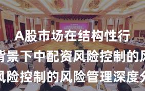 A股市场在结构性行情阶段背景下中配资风险控制的风险管理深度分