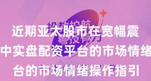 近期亚太股市在宽幅震荡周期中中实盘配资平台的市场情绪操作指引