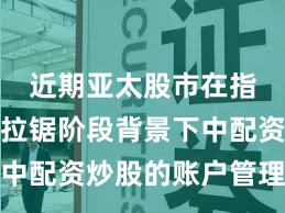 近期亚太股市在指数反复拉锯阶段背景下中配资炒股的账户管理新特
