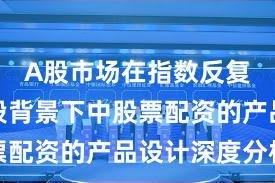A股市场在指数反复拉锯阶段背景下中股票配资的产品设计深度分析